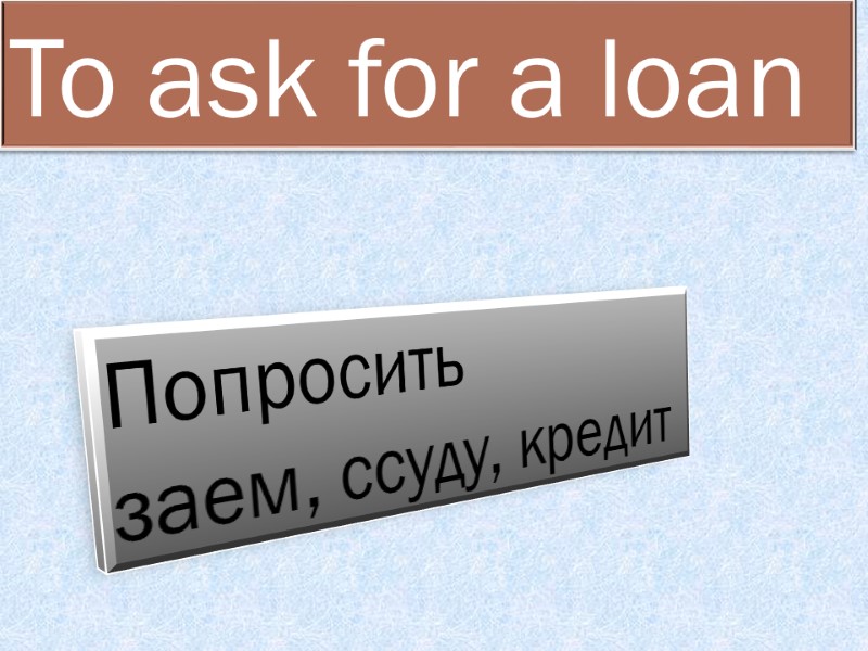 To ask for a loan  Попросить  заем, ссуду, кредит